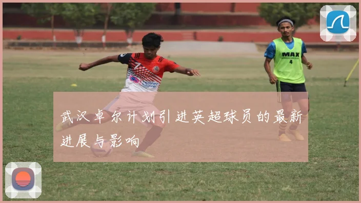 武汉卓尔计划引进英超球员的最新进展与影响
