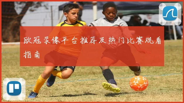 欧冠录像平台推荐及热门比赛观看指南