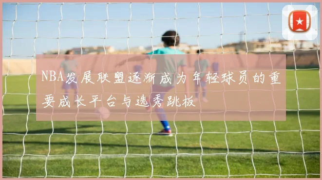 NBA发展联盟逐渐成为年轻球员的重要成长平台与选秀跳板