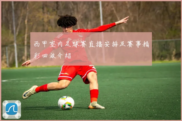 西甲室内足球赛直播安排及赛事精彩回放介绍
