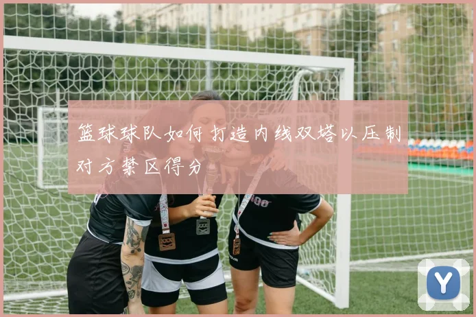 篮球球队如何打造内线双塔以压制对方禁区得分