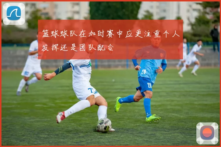 篮球球队在加时赛中应更注重个人发挥还是团队配合